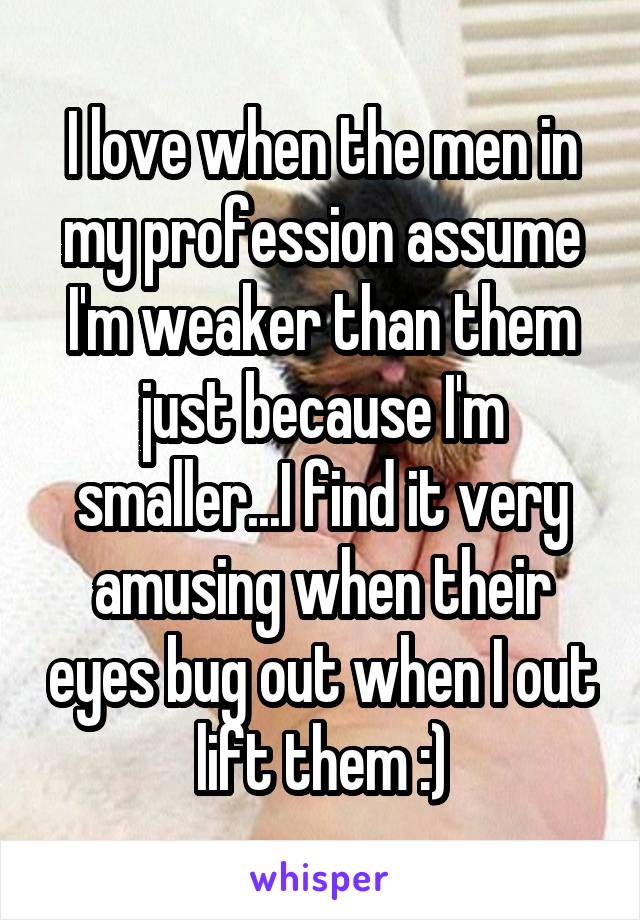 I love when the men in my profession assume I'm weaker than them just because I'm smaller...I find it very amusing when their eyes bug out when I out lift them :)