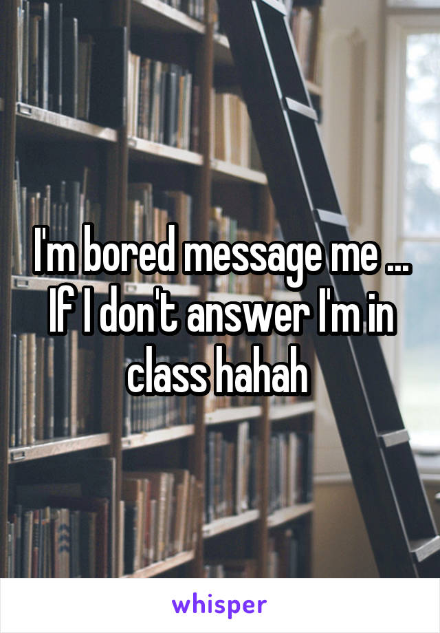 I'm bored message me ... If I don't answer I'm in class hahah 