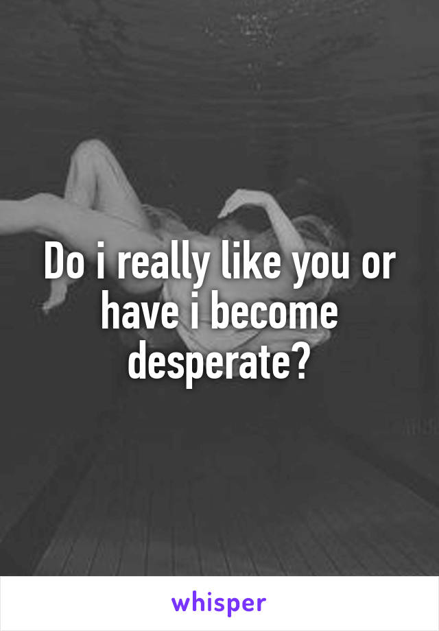 Do i really like you or have i become desperate?