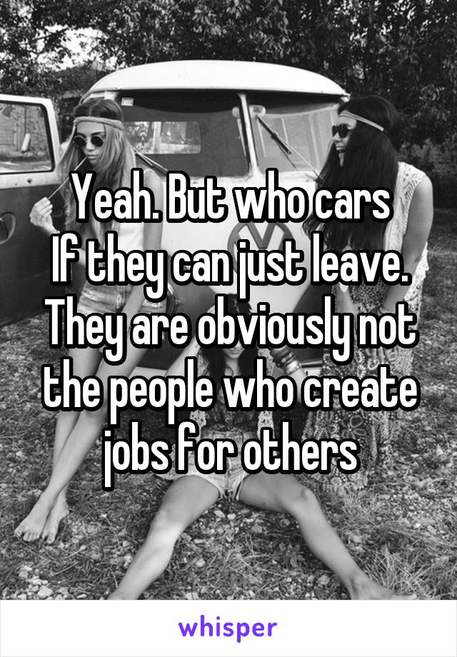 Yeah. But who cars
If they can just leave. They are obviously not the people who create jobs for others