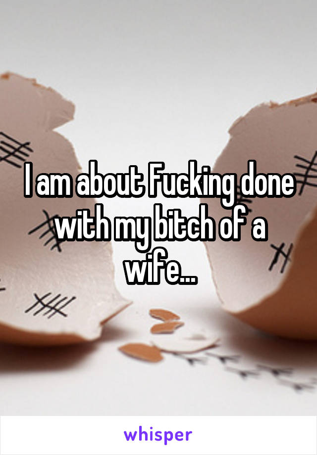 I am about Fucking done with my bitch of a wife...