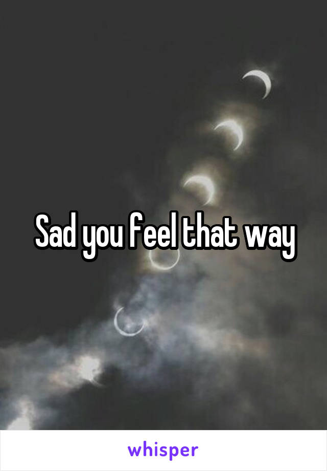 Sad you feel that way