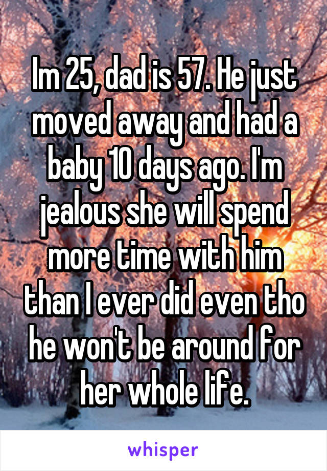 Im 25, dad is 57. He just moved away and had a baby 10 days ago. I'm jealous she will spend more time with him than I ever did even tho he won't be around for her whole life.