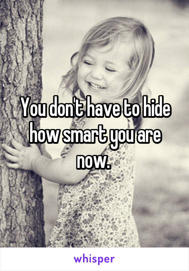 You don't have to hide how smart you are now. 