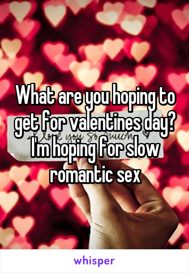 What are you hoping to get for valentines day? I'm hoping for slow romantic sex