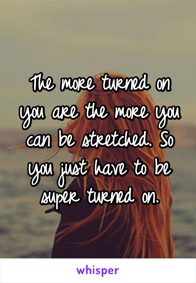 The more turned on you are the more you can be stretched. So you just have to be super turned on.