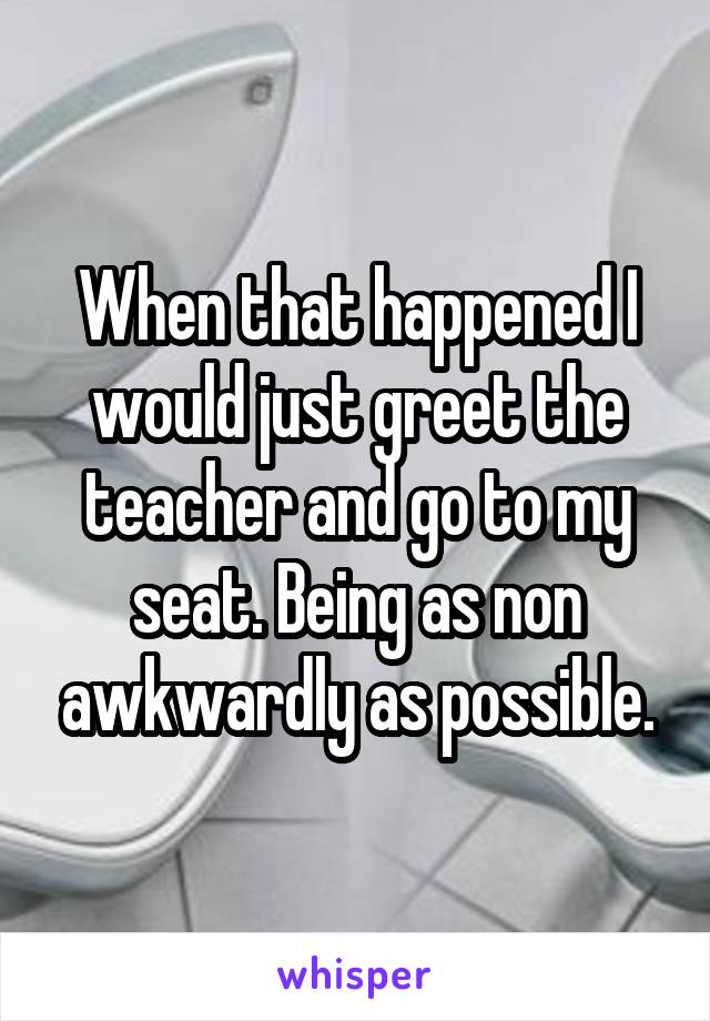 When that happened I would just greet the teacher and go to my seat. Being as non awkwardly as possible.