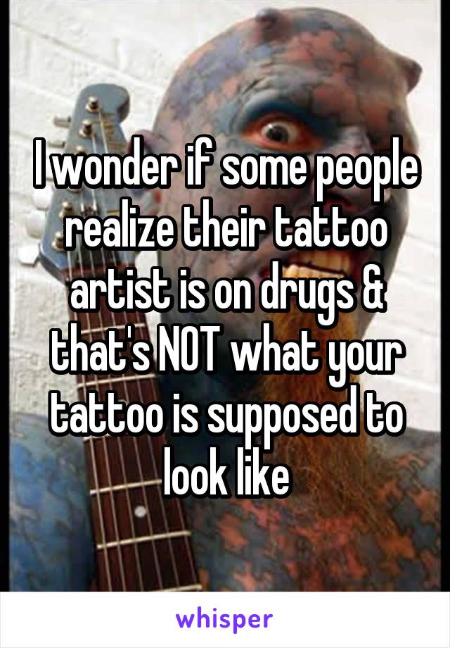 I wonder if some people realize their tattoo artist is on drugs & that's NOT what your tattoo is supposed to look like