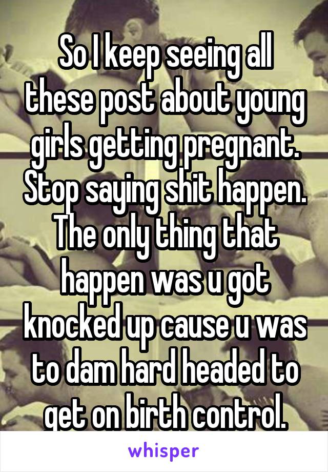 So I keep seeing all these post about young girls getting pregnant. Stop saying shit happen. The only thing that happen was u got knocked up cause u was to dam hard headed to get on birth control.