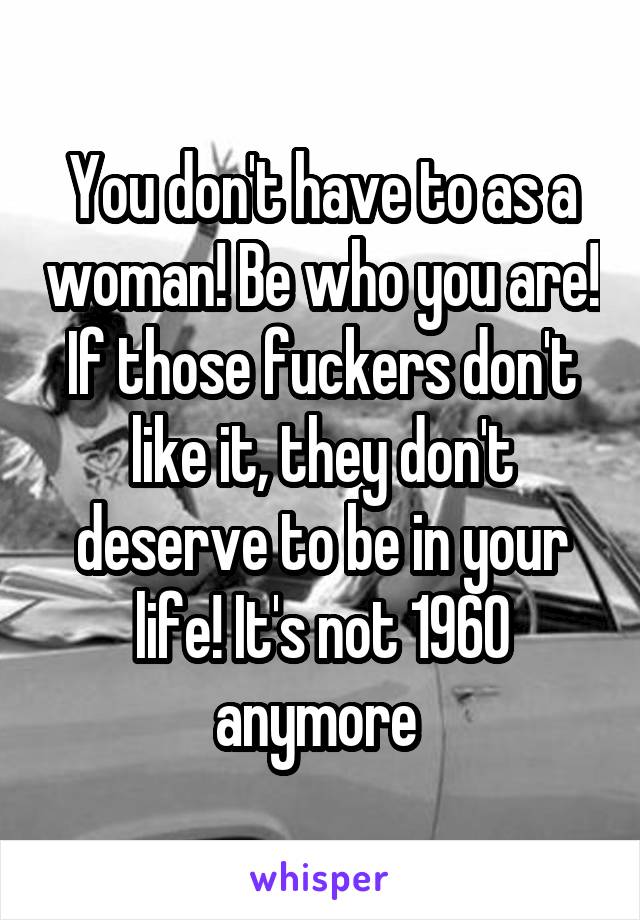 You don't have to as a woman! Be who you are! If those fuckers don't like it, they don't deserve to be in your life! It's not 1960 anymore 