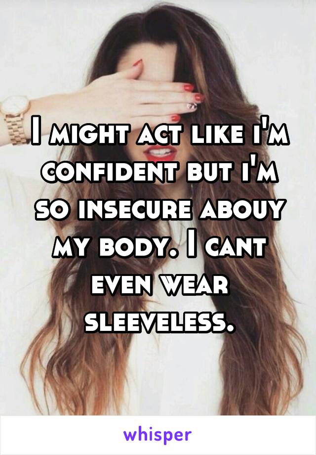 I might act like i'm confident but i'm so insecure abouy my body. I cant even wear sleeveless.