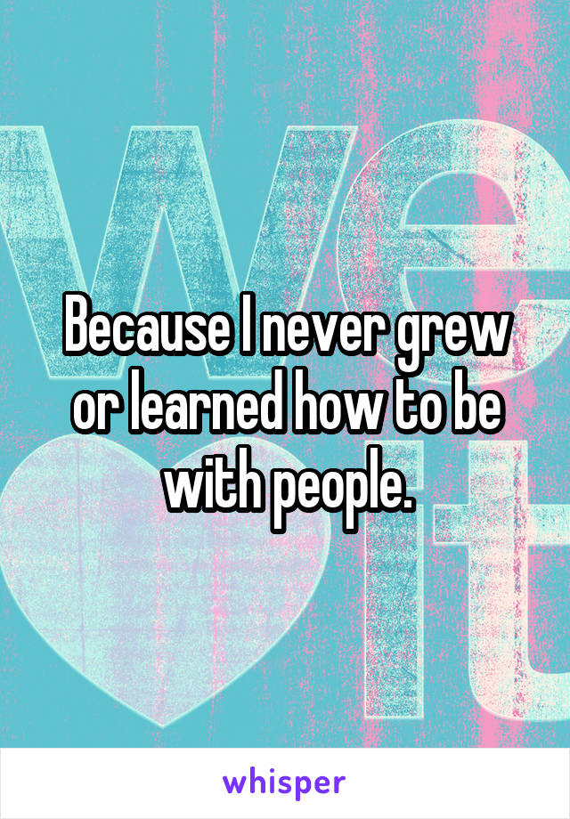 Because I never grew or learned how to be with people.