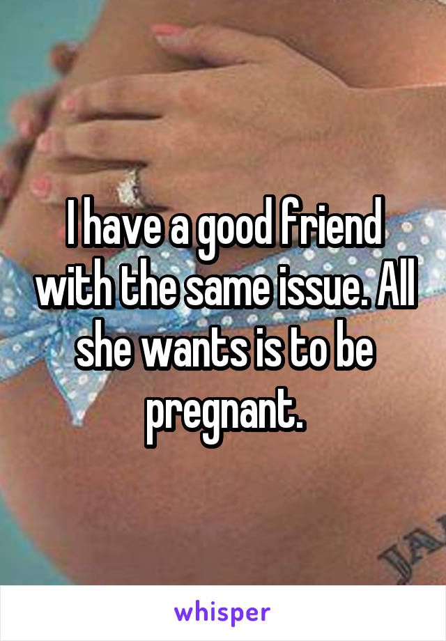I have a good friend with the same issue. All she wants is to be pregnant.