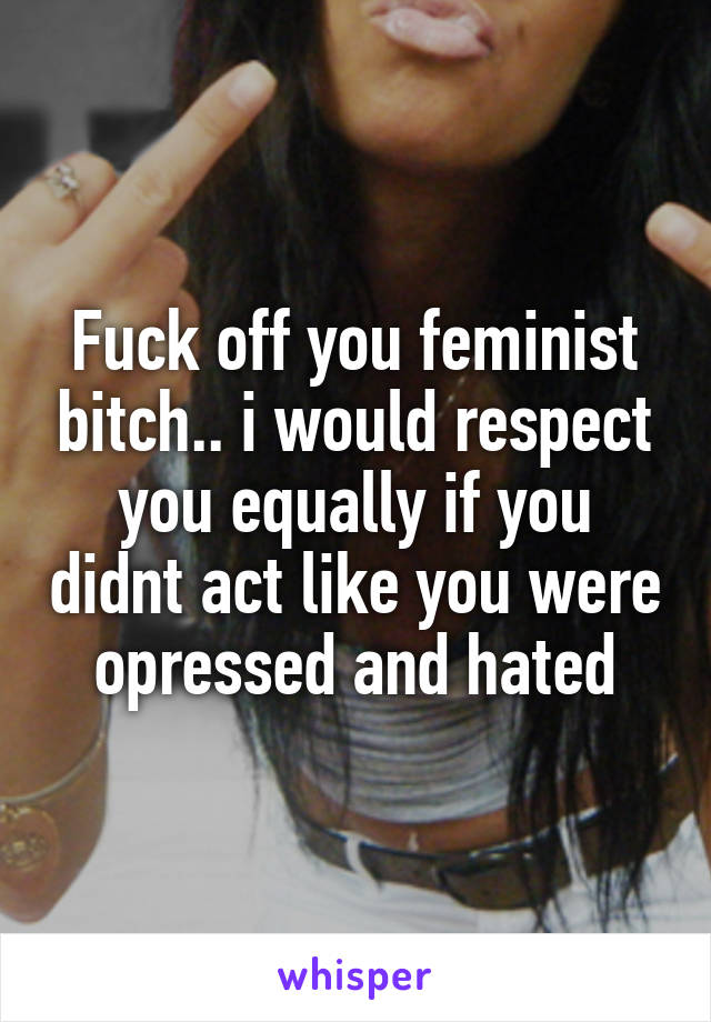 Fuck off you feminist bitch.. i would respect you equally if you didnt act like you were opressed and hated