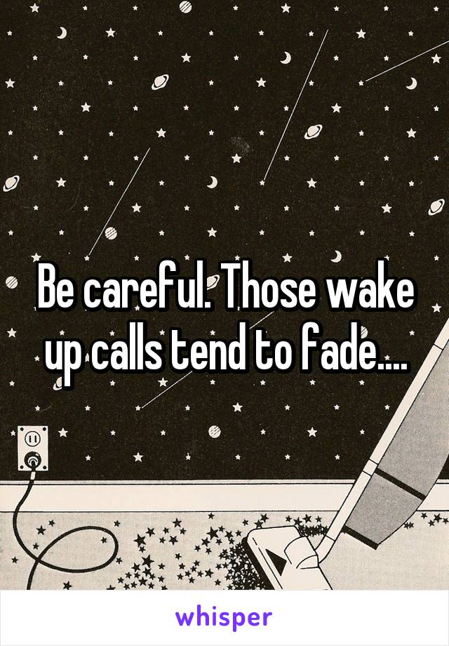 Be careful. Those wake up calls tend to fade....