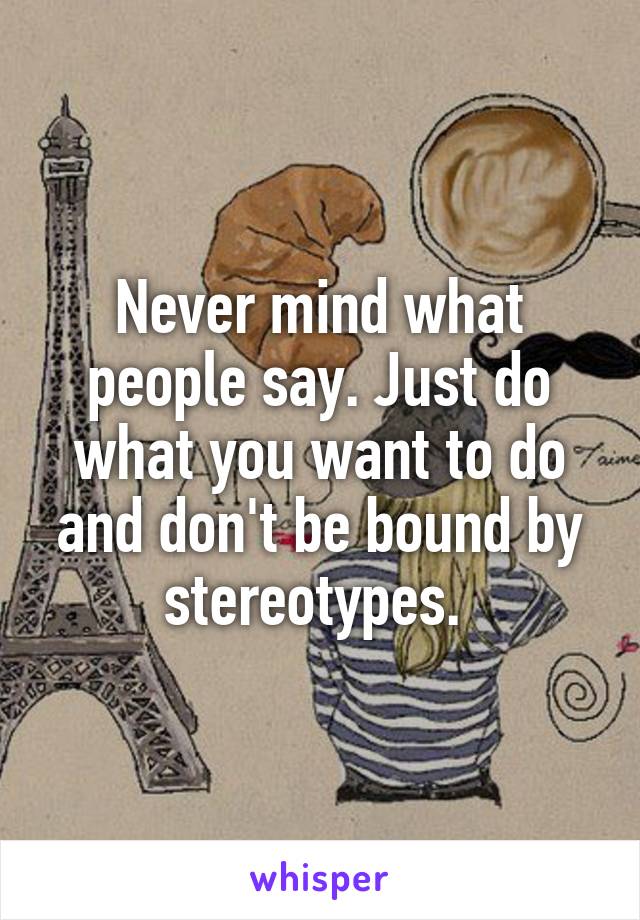 Never mind what people say. Just do what you want to do and don't be bound by stereotypes. 