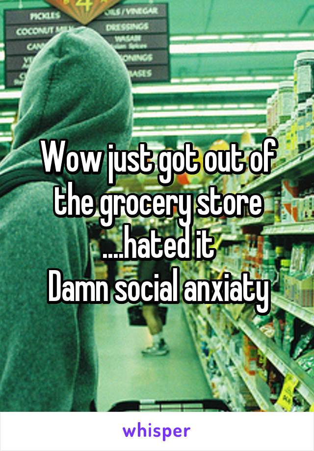 Wow just got out of the grocery store ....hated it
Damn social anxiaty