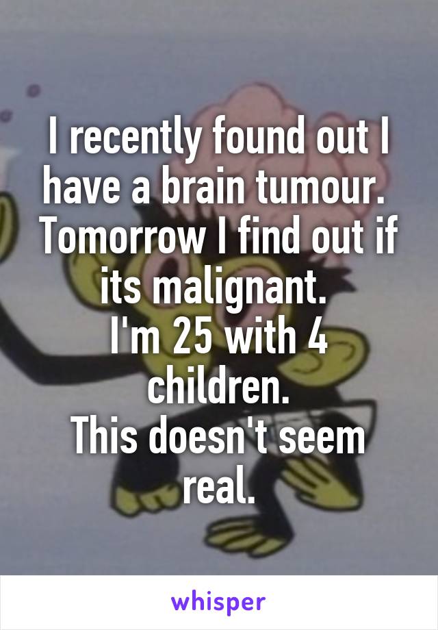 I recently found out I have a brain tumour. 
Tomorrow I find out if its malignant. 
I'm 25 with 4 children.
This doesn't seem real.