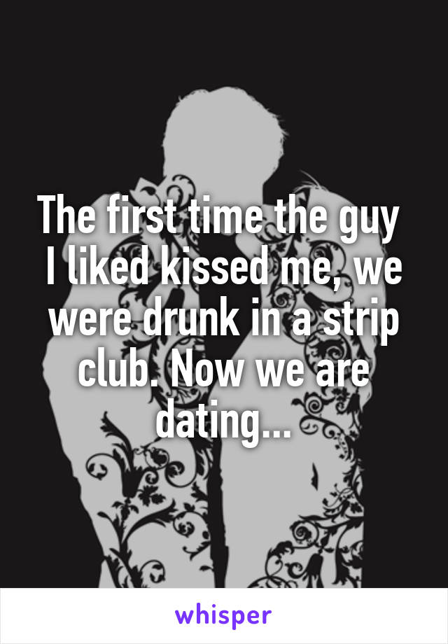 The first time the guy  I liked kissed me, we were drunk in a strip club. Now we are dating...