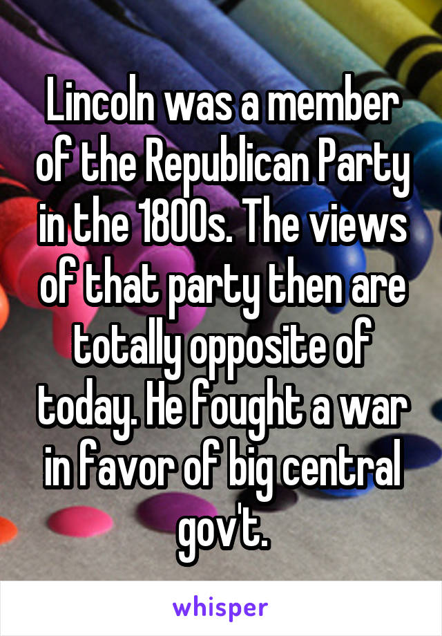 Lincoln was a member of the Republican Party in the 1800s. The views of that party then are totally opposite of today. He fought a war in favor of big central gov't.