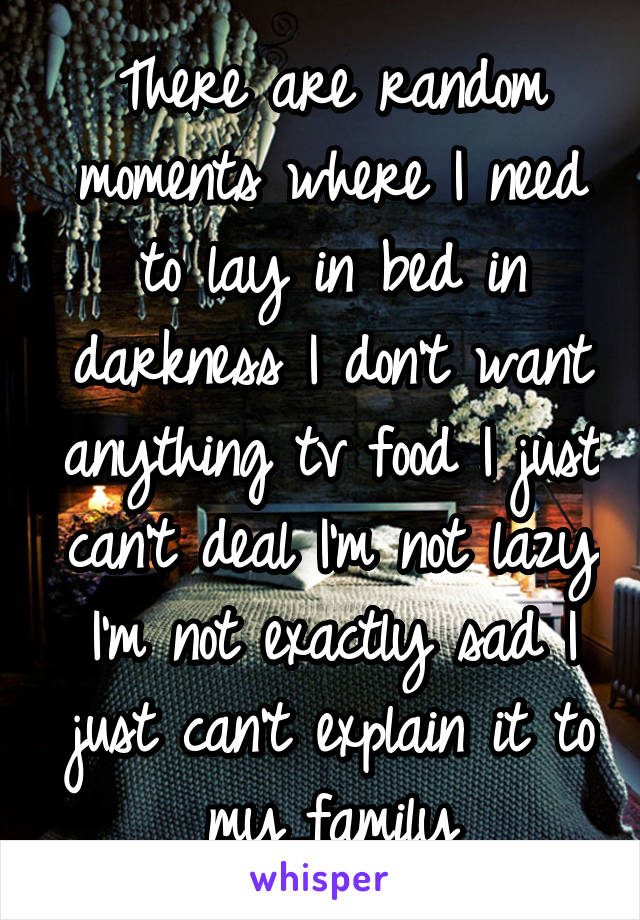 There are random moments where I need to lay in bed in darkness I don't want anything tv food I just can't deal I'm not lazy I'm not exactly sad I just can't explain it to my family