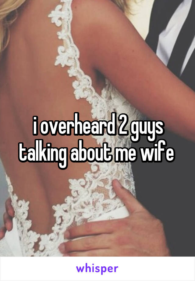 i overheard 2 guys talking about me wife 