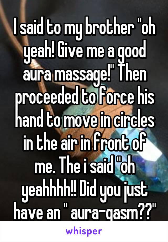 I said to my brother "oh yeah! Give me a good aura massage!" Then proceeded to force his hand to move in circles in the air in front of me. The i said "oh yeahhhh!! Did you just have an " aura-gasm??"