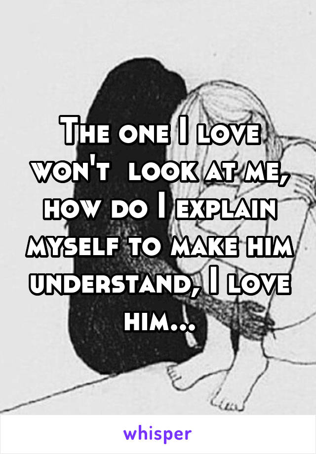 The one I love won't  look at me, how do I explain myself to make him understand, I love him...