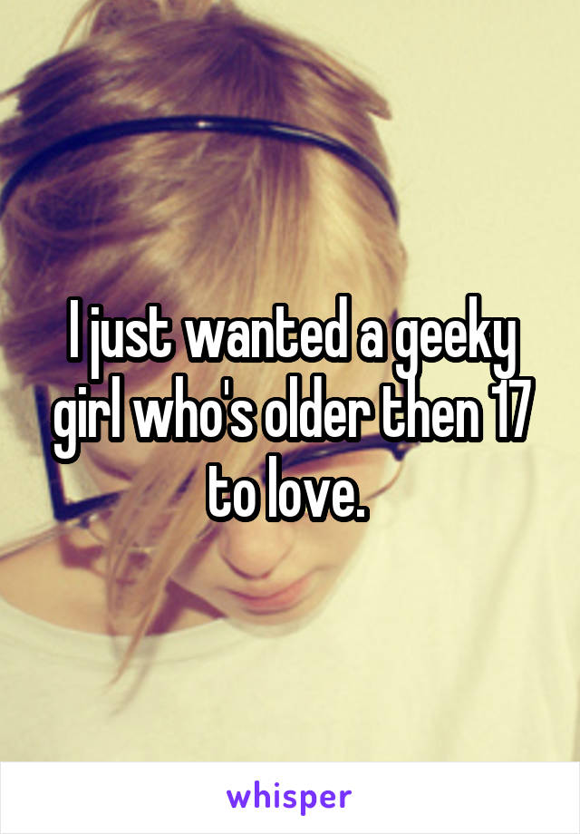 I just wanted a geeky girl who's older then 17 to love. 