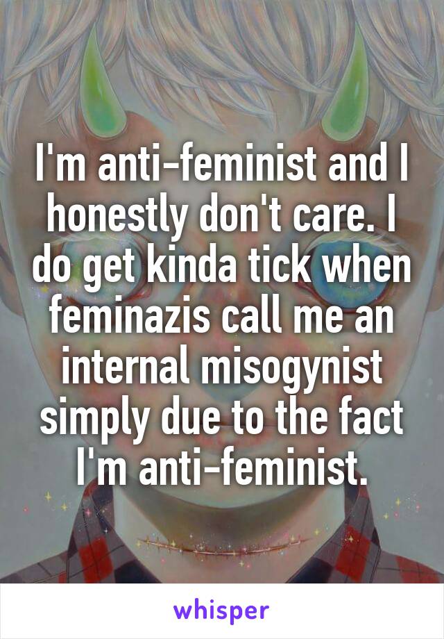 I'm anti-feminist and I honestly don't care. I do get kinda tick when feminazis call me an internal misogynist simply due to the fact I'm anti-feminist.