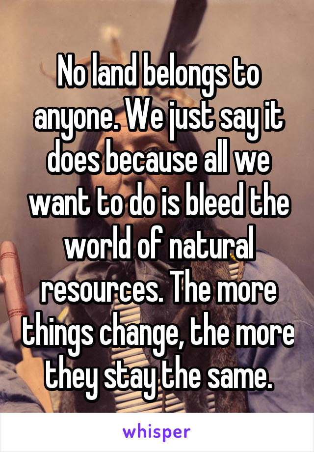 No land belongs to anyone. We just say it does because all we want to do is bleed the world of natural resources. The more things change, the more they stay the same.