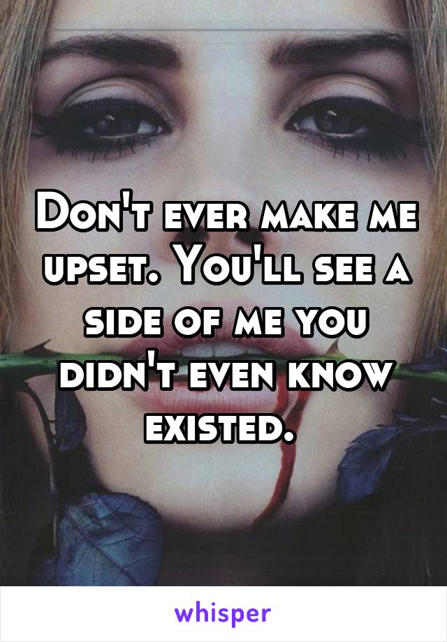 Don't ever make me upset. You'll see a side of me you didn't even know existed. 