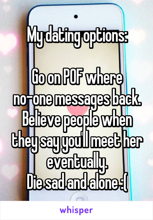 My dating options:

Go on POF where no-one messages back.
Believe people when they say you'll meet her eventually.
Die sad and alone :(