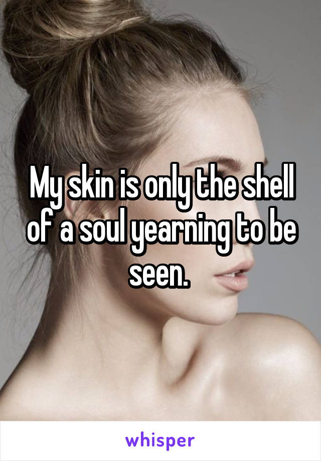 My skin is only the shell of a soul yearning to be seen. 