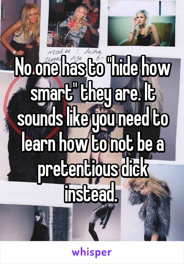 No one has to "hide how smart" they are. It sounds like you need to learn how to not be a pretentious dick instead. 