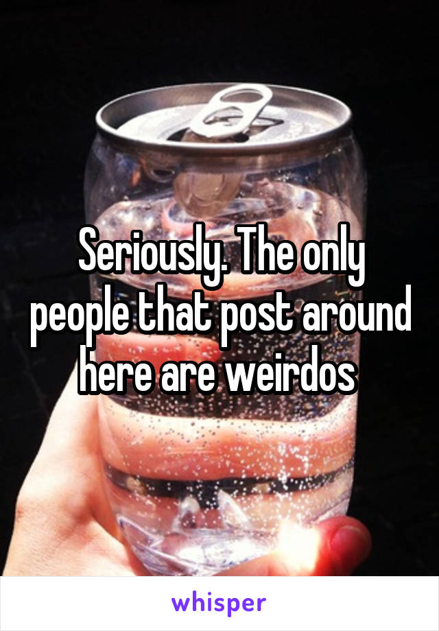 Seriously. The only people that post around here are weirdos 