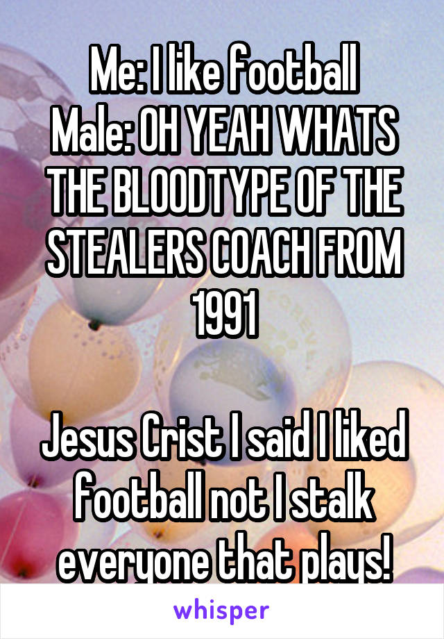 Me: I like football
Male: OH YEAH WHATS THE BLOODTYPE OF THE STEALERS COACH FROM 1991

Jesus Crist I said I liked football not I stalk everyone that plays!