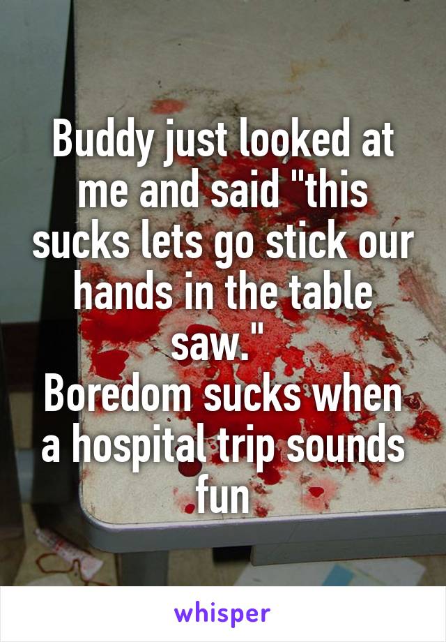 Buddy just looked at me and said "this sucks lets go stick our hands in the table saw." 
Boredom sucks when a hospital trip sounds fun