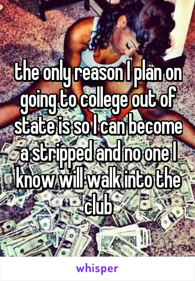 the only reason I plan on going to college out of state is so I can become a stripped and no one I know will walk into the club