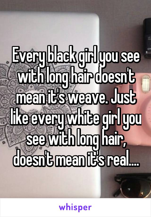 Every black girl you see with long hair doesn't mean it's weave. Just like every white girl you see with long hair, doesn't mean it's real....