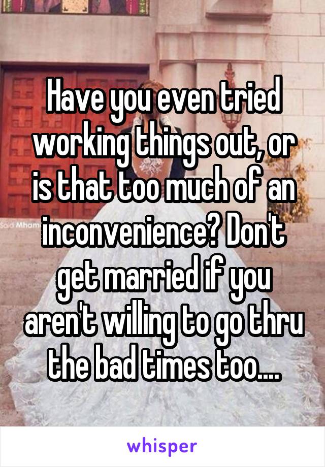 Have you even tried working things out, or is that too much of an inconvenience? Don't get married if you aren't willing to go thru the bad times too....