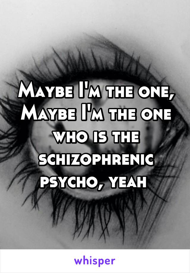 Maybe I'm the one, Maybe I'm the one who is the schizophrenic psycho, yeah 