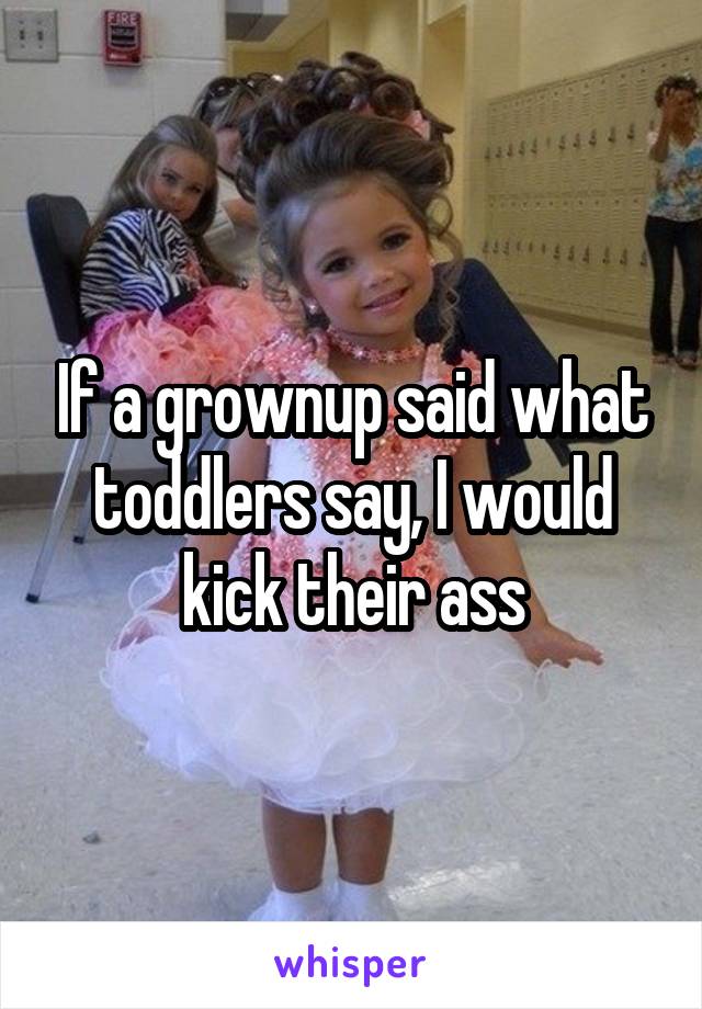 If a grownup said what toddlers say, I would kick their ass