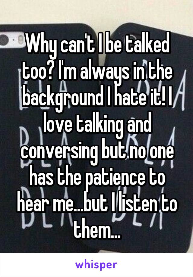 Why can't I be talked too? I'm always in the background I hate it! I love talking and conversing but no one has the patience to hear me...but I listen to them...