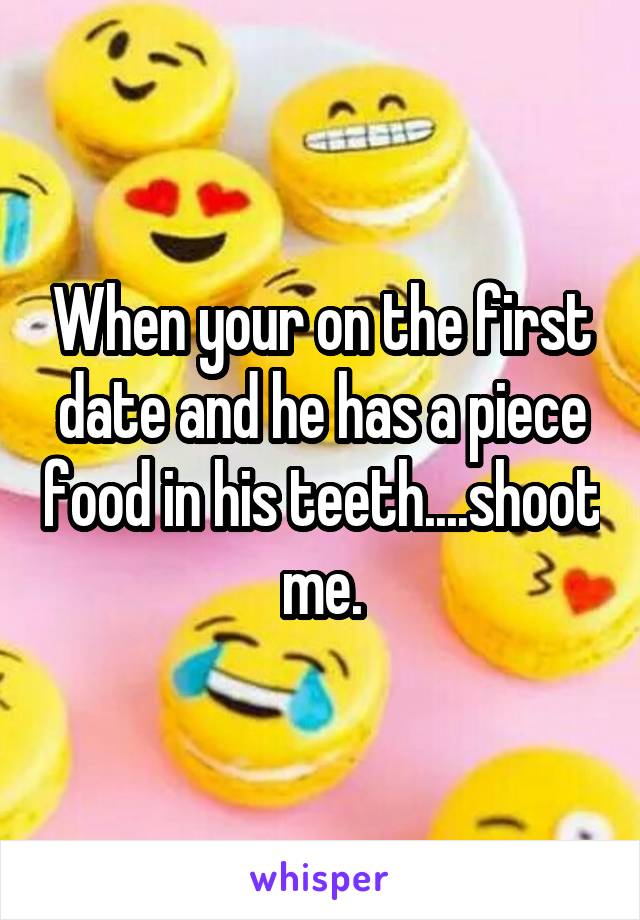 When your on the first date and he has a piece food in his teeth....shoot me.