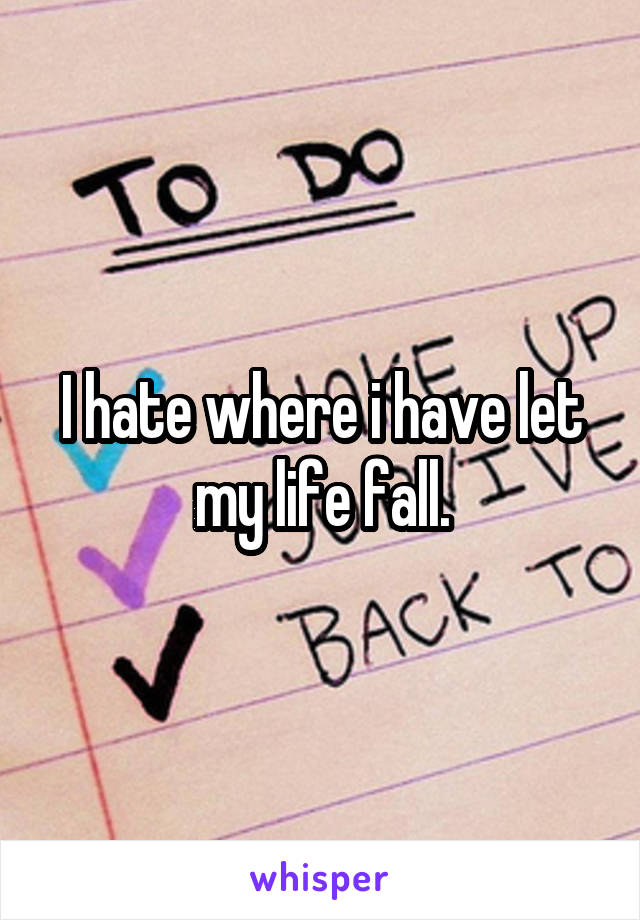 I hate where i have let my life fall.