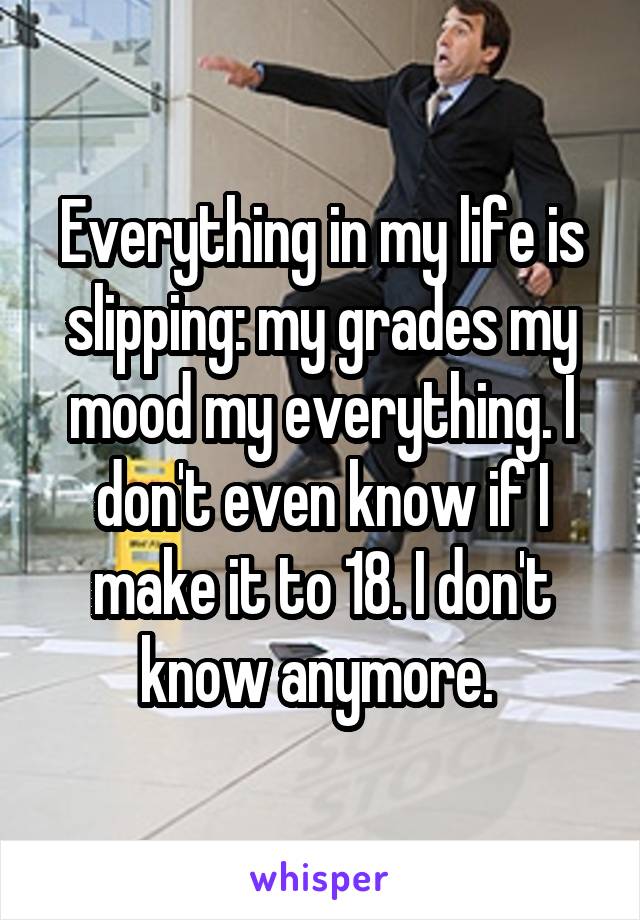 Everything in my life is slipping: my grades my mood my everything. I don't even know if I make it to 18. I don't know anymore. 