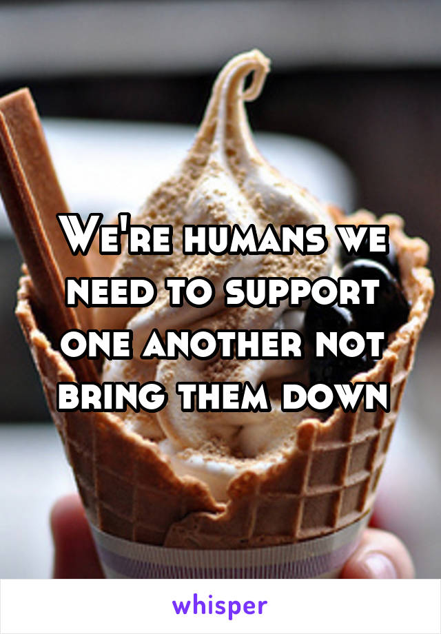 We're humans we need to support one another not bring them down