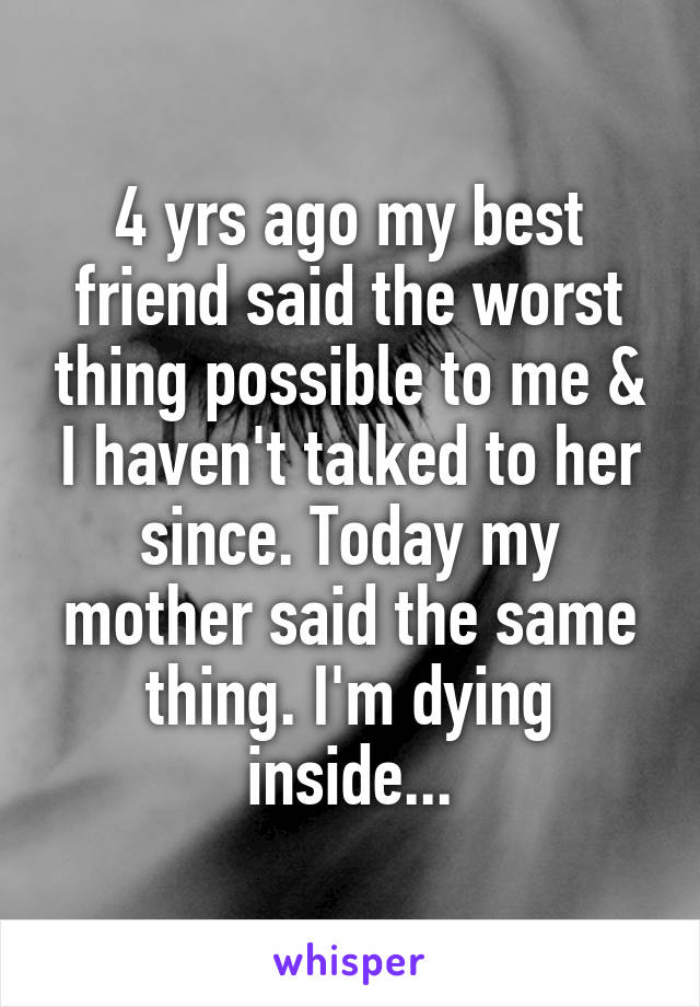 4 yrs ago my best friend said the worst thing possible to me & I haven't talked to her since. Today my mother said the same thing. I'm dying inside...