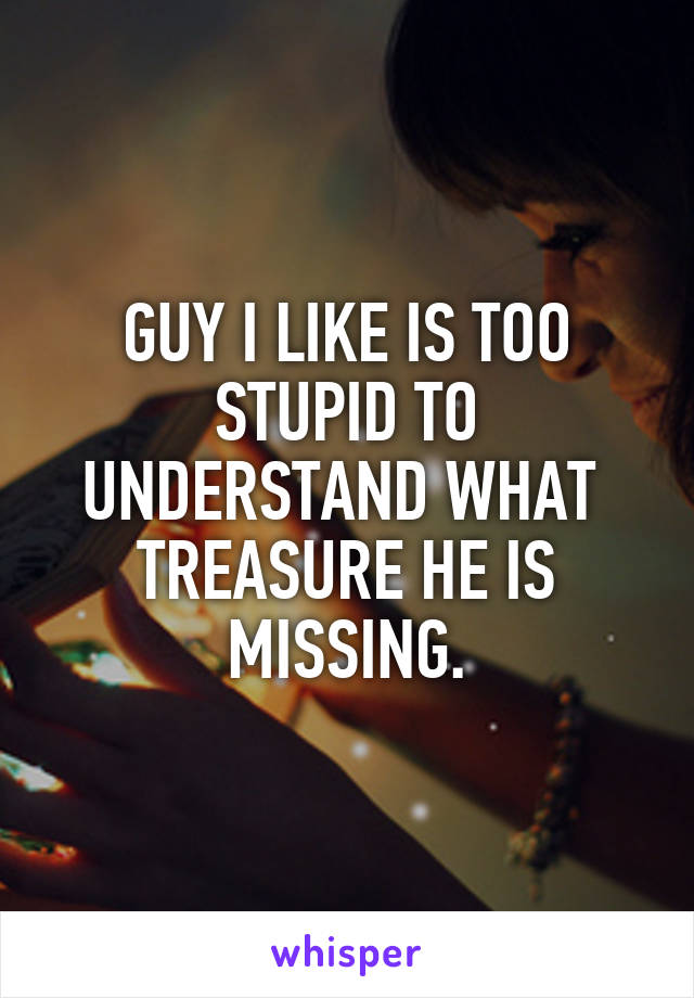 GUY I LIKE IS TOO STUPID TO UNDERSTAND WHAT  TREASURE HE IS MISSING.